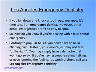Los Angeles Emergency Dentistry

 • If you fall down and knock a tooth out, you know it's
   time to call an emergency dentist. However, other
   dental emergencies aren't so easy to spot.
 • So, how do you know if you're dealing with a true dental
   emergency?
 • Contrary to popular belief, you don't have to be in
   blinding pain. Instead, your mouth just may not feel
   "quite right". You may simply have a dull ache that
   won't go away. If you're having trouble eating, talking,
   or even ignoring the feeling, it's worth a phone call to a
   Los Angeles emergency dentistry.
www.drkezian.com
 