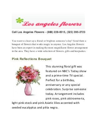 Call Los Angeles Flowers - (888) 228-0515, (323) 395-2723
You want to cheer up a friend or brighten someone’s day? Send them a
bouquet of flowers that works magic to anyone. Los Angeles flowers
have been an expert in making the most magnificent flower arrangement
in the area. They have a wide selection of flowers, gifts and keepsakes.

Pink Reflections Bouquet
This stunning floral gift was
featured on NBC’s Today show
and a prime-time TV special.
Perfect for a birthday,
anniversary or any special
celebration. Surprise someone
today. Arrangement includes
pink roses, pink alstroemeria,
light pink stock and pink Asiatic lilies accented with
seeded eucalyptus and pitta negra.

 