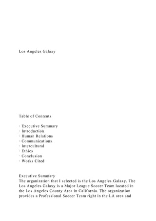 Los Angeles Galaxy
Table of Contents
· Executive Summary
· Introduction
· Human Relations
· Communications
· Intercultural
· Ethics
· Conclusion
· Works Cited
Executive Summary
The organization that I selected is the Los Angeles Galaxy. The
Los Angeles Galaxy is a Major League Soccer Team located in
the Los Angeles County Area in California. The organization
provides a Professional Soccer Team right in the LA area and
 