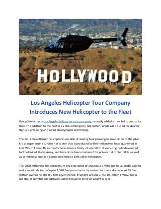 Los Angeles Helicopter Tour Company
Introduces New Helicopter to the Fleet
Group3 Aviation, a Los Angeles helicopter tour company, recently added a new helicopter to its
fleet. The addition to the fleet is a 206B JetRanger III helicopter, which will be used for charter
flights, sightseeing and aerial photographs and filming.
The Bell 206 JetRanger helicopter is capable of seating four passengers in addition to the pilot.
It is a single engine turbine helicopter that is produced by Bell Helicopters head quartered in
Fort Worth Texas. This aircraft comes from a family of aircraft that were originally developed
for the United States Army, and have since been marketed for private helicopter pilots as well
as commercial use. It is considered to be a light utility helicopter.
The 206B JetRanger has a maximum cruising speed of around 136 miles per hour, and is able to
make an initial climb of up to 1,540 feet per minute. Its main rotor has a diameter of 33 feet,
with an overall height of 9 feet seven inches. It weighs around 1,455 lbs. when empty, and is
capable of carrying a load that is almost equal to its total weight as well.

 