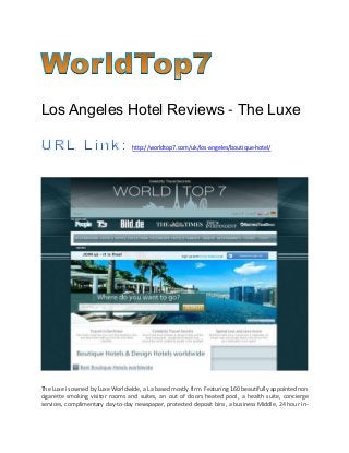 Los Angeles Hotel Reviews - The Luxe
http://worldtop7.com/uk/los-angeles/boutique-hotel/
The Luxe is owned by Luxe Worldwide, a La based mostly firm. Featuring 160 beautifully appointed non
cigarette smoking visitor rooms and suites, an out of doors heated pool, a health suite, concierge
services, complimentary day-to-day newspaper, protected deposit bins, a business Middle, 24 hour in-
 