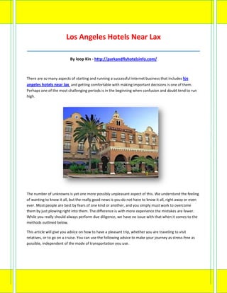Los Angeles Hotels Near Lax
_____________________________________________________________________________________

                          By loop Kin - http://parkandflyhotelsinfo.com/



There are so many aspects of starting and running a successful internet business that includes los
angeles hotels near lax and getting comfortable with making important decisions is one of them.
Perhaps one of the most challenging periods is in the beginning when confusion and doubt tend to run
high.




The number of unknowns is yet one more possibly unpleasant aspect of this. We understand the feeling
of wanting to know it all, but the really good news is you do not have to know it all, right away or even
ever. Most people are best by fears of one kind or another, and you simply must work to overcome
them by just plowing right into them. The difference is with more experience the mistakes are fewer.
While you really should always perform due diligence, we have no issue with that when it comes to the
methods outlined below.

This article will give you advice on how to have a pleasant trip, whether you are traveling to visit
relatives, or to go on a cruise. You can use the following advice to make your journey as stress-free as
possible, independent of the mode of transportation you use.
 
