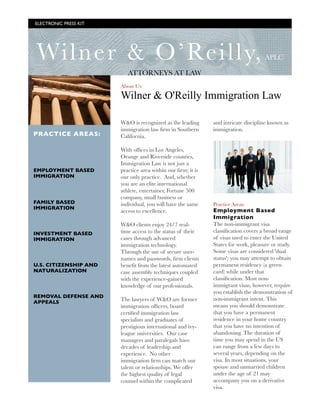 ELECTRONIC PRESS KIT




    Wiln er & O’Reilly,                                                                APLC

                              ATTORNEYS AT LAW
                           About Us:

                           Wilner & O'Reilly Immigration Law

                           W&O is recognized as the leading      and intricate discipline known as
                           immigration law ﬁrm in Southern       immigration.
    PRACTICE AREAS:        California.   

                           With ofﬁces in Los Angeles,
                           Orange and Riverside counties,
                           Immigration Law is not just a
    EMPLOYMENT BASED       practice area within our ﬁrm; it is
    IMMIGRATION            our only practice.  And, whether
                           you are an elite international
                           athlete, entertainer, Fortune 500
                           company, small business or
    FAMILY BASED           individual, you will have the same    Practice Areas:
    IMMIGRATION
                           access to excellence.                 Employment Based
                                                                 Immig ration
                           W&O clients enjoy 24/7 real-          The non-immigrant visa
    INVESTMENT BASED       time access to the status of their    classiﬁcation covers a broad range
    IMMIGRATION            cases through advanced                of visas used to enter the United
                           immigration technology.               States for work, pleasure or study.
                           Through the use of secure user-       Some visas are considered 'dual
                           names and passwords, ﬁrm clients      status'; you may attempt to obtain
    U.S. CITIZENSHIP AND   beneﬁt from the latest automated      permanent residency (a green
    NATURALIZATION         case assembly techniques coupled      card) while under that
                           with the experience-gained            classiﬁcation. Most non-
                           knowledge of our professionals.       immigrant visas, however, require
                                                                 you establish the demonstration of
    REMOVAL DEFENSE AND
                           The lawyers of W&O are former         non-immigrant intent. This
    APPEALS
                           immigration ofﬁcers, board            means you should demonstrate
                           certiﬁed immigration law              that you have a permanent
                           specialists and graduates of          residence in your home country
                           prestigious international and ivy-    that you have no intention of
                           league universities.  Our case        abandoning. The duration of
                           managers and paralegals have          time you may spend in the US
                           decades of leadership and             can range from a few days to
                           experience.  No other                 several years, depending on the
                           immigration ﬁrm can match our         visa. In most situations, your
                           talent or relationships. We offer     spouse and unmarried children
                           the highest quality of legal          under the age of 21 may
                           counsel within the complicated        accompany you on a derivative
                                                                 visa.
	
 