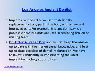 Los Angeles Implant Dentist

 • Implant is a medical term used to define the
   replacement of any part in the body with a new and
   improved part. For example, implant dentistry is a
   process where implants are used in replacing broken or
   missing teeth.
 • Dr. Arthur A. Kezian DDS and his staff keep themselves
   up to date with the market trend, knowledge, and best
   up-to-date practices of dental implantation. We have
   to invest significantly in implementing the latest
   implant technology at our office.
www.drkezian.com
 