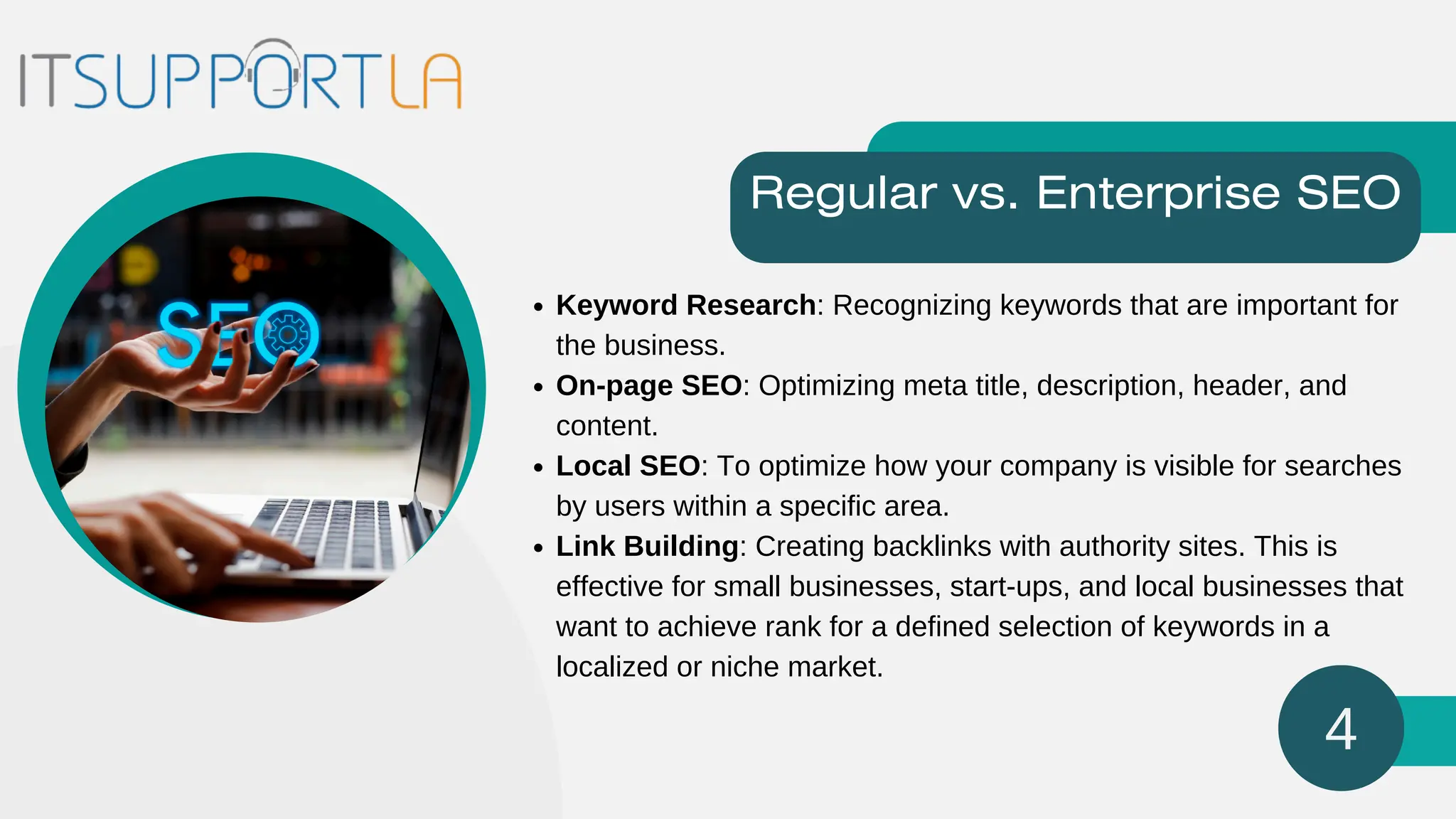 Keyword Research: Recognizing keywords that are important for
the business.
On-page SEO: Optimizing meta title, description, header, and
content.
Local SEO: To optimize how your company is visible for searches
by users within a specific area.
Link Building: Creating backlinks with authority sites. This is
effective for small businesses, start-ups, and local businesses that
want to achieve rank for a defined selection of keywords in a
localized or niche market.
Regular vs. Enterprise SEO
4
 