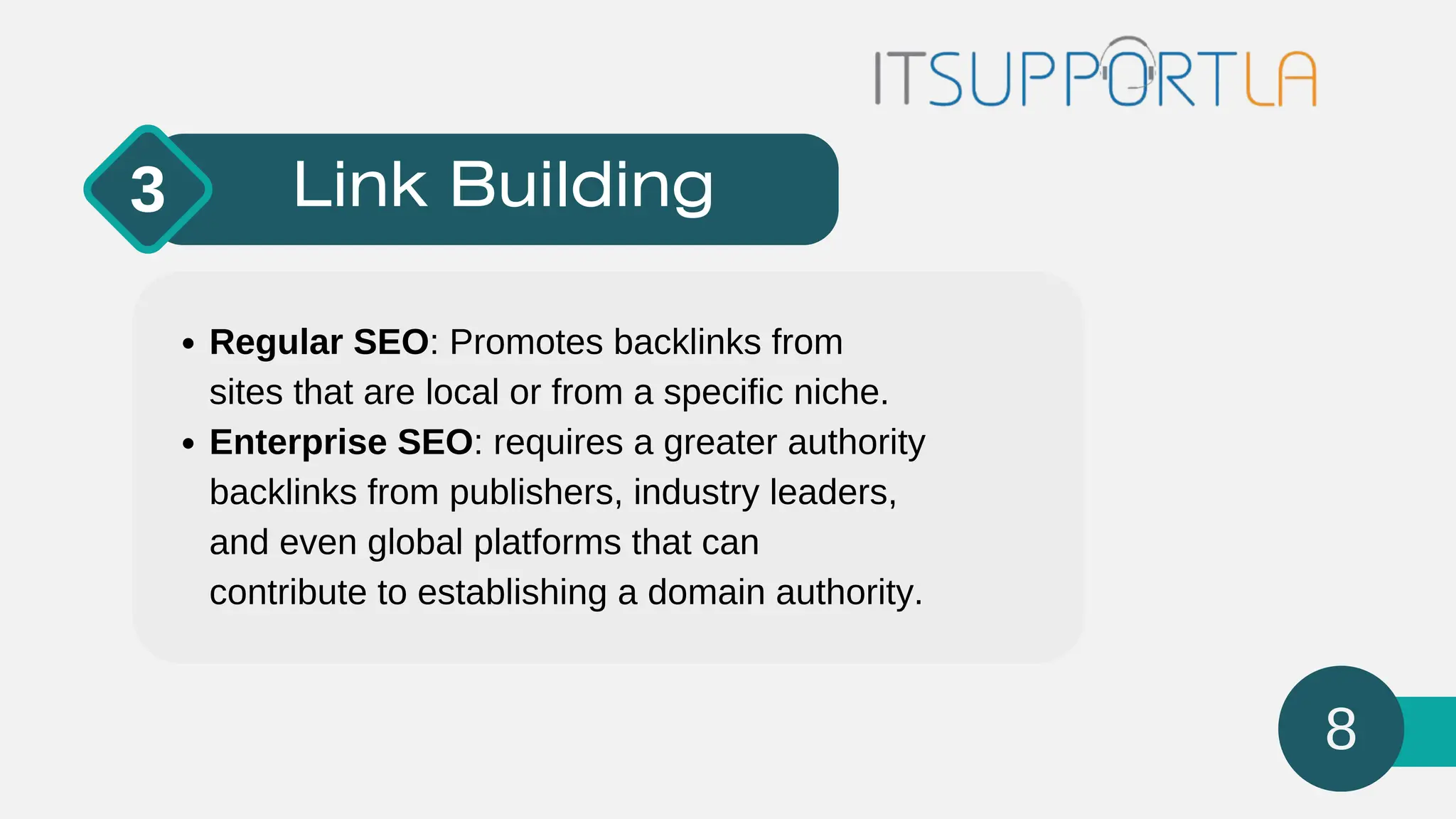 Link Building
3
Regular SEO: Promotes backlinks from
sites that are local or from a specific niche.
Enterprise SEO: requires a greater authority
backlinks from publishers, industry leaders,
and even global platforms that can
contribute to establishing a domain authority.
8
 
