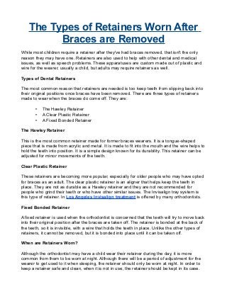 The Types of Retainers Worn After
Braces are Removed
While most children require a retainer after they've had braces removed, that isn't the only
reason they may have one. Retainers are also used to help with other dental and medical
issues, as well as speech problems. These apparatuses are custom made out of plastic and
wire for the wearer, usually a child, but adults may require retainers as well.
Types of Dental Retainers
The most common reason that retainers are needed is too keep teeth from slipping back into
their original positions once braces have been removed. There are three types of retainers
made to wear when the braces do come off. They are:
• The Hawley Retainer
• A Clear Plastic Retainer
• A Fixed Bonded Retainer
The Hawley Retainer
This is the most common retainer made for former braces wearers. It is a tongue-shaped
piece that is made from acrylic and metal. It is made to fit into the mouth and the wire helps to
hold the teeth into position. It is a simple design known for its durability. This retainer can be
adjusted for minor movements of the teeth.
Clear Plastic Retainer
These retainers are becoming more popular, especially for older people who may have opted
for braces as an adult. The clear plastic retainer is an aligner that helps keep the teeth in
place. They are not as durable as a Hawley retainer and they are not recommended for
people who grind their teeth or who have other similar issues. The Invisalign tray system is
this type of retainer. In Los Angeles Invisalign treatment is offered by many orthodontists.
Fixed Bonded Retainer
A fixed retainer is used when the orthodontist is concerned that the teeth will try to move back
into their original position after the braces are taken off. The retainer is bonded at the back of
the teeth, so it is invisible, with a wire that holds the teeth in place. Unlike the other types of
retainers, it cannot be removed, but it is bonded into place until it can be taken off.
When are Retainers Worn?
Although the orthodontist may have a child wear their retainer during the day, it is more
common from them to be worn at night. Although there will be a period of adjustment for the
wearer to get used to it when sleeping, the retainer should only be worn at night. In order to
keep a retainer safe and clean, when it is not in use, the retainer should be kept in its case.
 