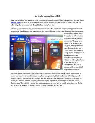 Los Angeles is getting Bitcoin ATMS
Now, the people of Los Angeles are going to be able to use Robocoin ATMs to buy and sell Bitcoin. These
Bitcoin ATMs can be used to exchange Bitcoin for the currency of your choice. Currently these ATMs
offer 12 global currencies including US Dollars, Euros, Yen, etc.
The new payment processing system known as GoCoin is the best choice for processing payments as it
can be used for all three major cryptocurrencies namely Bitcoin, Litecoin and Dogecoin. It empowers the
merchants by giving them
the ability to offer multiple
payment choices to their
customers. The payment
system can be used from
any part of the globe with
speed, convenience and in
a cost-effective manner as
compared to credit cards. It
is a safe and secure
payment system which is
virtually risk-free, free from
fraud and has zero
chargebacks. It is easily
customizable to individual
requirements as well.
With the speed, convenience and a high level of control over your own money comes the question of
safety and security of your Bitcoin wallet. When used properly, Bitcoin wallet can offer high level of
security for your money. One of the major precautions is to make sure that the company that offers to
store your online is reliable. Keeping your wallet light is a good way of making sure that it is secure.
Backing up of the wallet is important as a safeguard against computer or mobile breakdowns or thefts.
Encrypting the wallet with password is a good way to protect against theft.
 