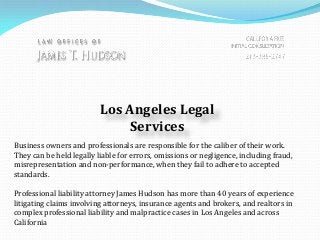 Los Angeles Legal
Services
Business owners and professionals are responsible for the caliber of their work.
They can be held legally liable for errors, omissions or negligence, including fraud,
misrepresentation and non-performance, when they fail to adhere to accepted
standards.
Professional liability attorney James Hudson has more than 40 years of experience
litigating claims involving attorneys, insurance agents and brokers, and realtors in
complex professional liability and malpractice cases in Los Angeles and across
California
 