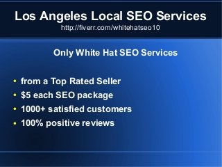 Los Angeles Local SEO Services
http://fiverr.com/whitehatseo10

Only White Hat SEO Services
●

from a Top Rated Seller

●

$5 each SEO package

●

1000+ satisfied customers

●

100% positive reviews

 