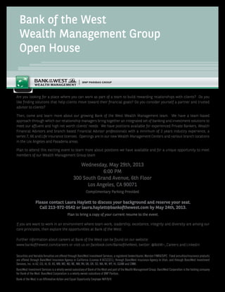 Bank of the West
Wealth Management Group
Open House
Are you looking for a place where you can work as part of a team to build rewarding relationships with clients? Do you
like finding solutions that help clients move toward their financial goals? Do you consider yourself a partner and trusted
advisor to clients?
Then, come and learn more about our growing Bank of the West Wealth Management team. We have a team-based
approach through which our relationship managers bring together an integrated set of banking and investment solutions to
meet our affluent and high net worth clients’ needs. We have positions available for experienced Private Bankers, Wealth
Financial Advisors and branch based Financial Advisor professionals with a minimum of 2 years industry experience, a
series 7, 66 and Life Insurance licenses. Openings are in our new Wealth Management Centers and various branch locations
in the Los Angeles and Pasadena areas.
Plan to attend this exciting event to learn more about positions we have available and for a unique opportunity to meet
members of our Wealth Management Group team.
If you are want to work in an environment where team work, leadership, excellence, integrity and diversity are among our
core principles, then explore the opportunities at Bank of the West.
Further information about careers at Bank of the West can be found on our website:
www.bankofthewest.com/careers or visit us on facebook.com/BankoftheWest, twitter: @BotW¬_Careers and LinkedIn
Please contact Laura Haylett to discuss your background and reserve your seat.
Call 213-972-0542 or laura.haylett@bankofthewest.com by May 24th, 2013.
Plan to bring a copy of your current resume to the event.
Wednesday, May 29th, 2013
6:00 PM
300 South Grand Avenue, 6th Floor
Los Angeles, CA 90071
Complimentary Parking Provided
Securities and Variable Annuities are offered through BancWest Investment Services, a registered broker/dealer, Member FINRA/SIPC. Fixed annuities/insurance products
are offered through BancWest Insurance Agency in California (License # 0C52321), through BancWest Insurance Agency in Utah, and through BancWest Investment
Services, Inc. in AZ, CO, IA, ID, KS, MN, MO, ND, NE, NM, NV, OK, OR, SD, WA, WI, WY, HI, GUAM and CNMI.
BancWest Investment Services is a wholly owned subsidiary of Bank of the West and part of the Wealth Management Group. BancWest Corporation is the holding company
for Bank of the West. BancWest Corporation is a wholly owned subsidiary of BNP Paribas.
Bank of the West is an Affirmative Action and Equal Opportunity Employer M/F/D/V.
 