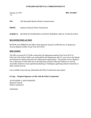 INTRADEPARTMENTAL CORRESPONDENCE
January 23, 2015 BPC #15-0015
1.0
TO: The Honorable Board of Police Commissioners
FROM: Inspector General, Police Commission
SUBJECT: REVIEW OF SUSPICIOUS ACTIVITY REPORTS, FISCAL YEAR 2013/2014
RECOMMENDED ACTION
REVIEW and APPROVE the Office of the Inspector General’s (OIG) Review of Suspicious
Activity Reports (SARs), Fiscal Year 2013/2014.
DISCUSSION
The OIG reviewed all 215 SARs collected by the Department during Fiscal Year 2013/14.
Fifty-four (54) of these SARs were unfounded by the Department and 161 were sent to the federal
government for sharing with other law enforcement organizations. The primary review objective
was to determine if each SAR sent to the federal government reflected a behavior or activity
reasonably indicative of pre-operational planning or intelligence gathering related to terrorism or
other criminal activity.
I am available to provide any information the Police Commission may require.
E-Copy – Original Signature on File with the Police Commission
ALEXANDER A. BUSTAMANTE
Inspector General
Police Commission
Attachment
 