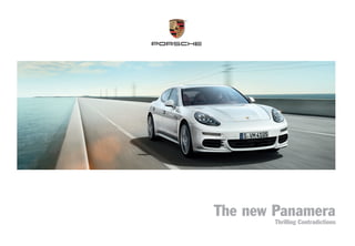 MKT 011 023 13
Dr. Ing. h.c. F. Porsche AG is the owner of numerous trademarks, both registered and unregistered, including without limitation the Porsche Crest®, Porsche®, Boxster®, Carrera®, Cayenne®, Cayman®, Panamera®, Speedster®, Spyder®, Tiptronic®,
VarioCam®, PCM®, PDK®, 911®, RS®, 4S®, 918 Spyder®, FOUR, UNCOMPROMISED.®, and the model numbers, and the distinctive shapes of the Porsche automobiles, such as the federally registered 911 and Boxster automobiles. The third-party
trademarks contained herein are the properties of their respective owners. Porsche Cars North America, Inc., believes the specifications to be correct at the time of printing. Specifications, performance standards, standard equipment, options, and
other elements shown are subject to change without notice. Some options may be unavailable when a car is built. Some vehicles may be shown with non-U.S. equipment. Please ask your dealer for advice concerning the current availability of options and
verify the optional equipment that you ordered. Porsche recommends seat-belt usage and observance of traffic laws at all times.
All fuel consumption and emissions data contained herein are derived from U.S. tests and were accurate at time of press.
©2013 Porsche Cars North America, Inc.	

Printed in the U.S.A.	

MKT 001 023 13	

porscheusa.com	

1-800-PORSCHE

 new Panamera
The

Porsche Cars North America, Inc.
980 Hammond Drive, Suite 1000
Atlanta, Georgia 30328

The new Panamera
Thrilling Contradictions

 