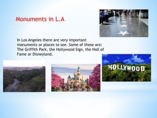 Monuments in L.A
In Los Angeles there are very important
monuments or places to see. Some of these are:
The Griffith Park, the Hollywood Sign, the Hall of
Fame or Disneyland.
 