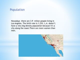 Population
Nowadays there are 3.9 milion people living in
Los Angeles. The birth rate is 1.23%. L.A. doesn’t
have a very big density population because it’s a
city along the coast.There are more women than
men.
 
