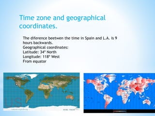 Time zone and geographical
coordinates.
The diference beetwen the time in Spain and L.A. is 9
hours backwards.
Geographical coordinates:
Latitude: 34º North
Longitude: 118º West
From equator
 