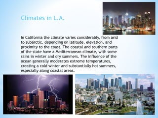 In California the climate varies considerably, from arid
to subarctic, depending on latitude, elevation, and
proximity to the coast. The coastal and southern parts
of the state have a Mediterranean climate, with some
rains in winter and dry summers. The influence of the
ocean generally moderates extreme temperatures,
creating a cold winter and substantially hot summers,
especially along coastal areas.
Climates in L.A.
 