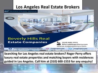 Los Angeles Real Estate Brokers
Searching for Los Angeles real estate brokers? Roger Perry offers
luxury real estate properties and matching buyers with residences
guided in Los Angeles. Call him at (310) 600-1553 for any enquiry!
 