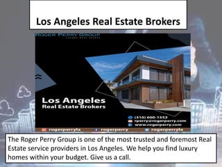 Los Angeles Real Estate Brokers
The Roger Perry Group is one of the most trusted and foremost Real
Estate service providers in Los Angeles. We help you find luxury
homes within your budget. Give us a call.
 