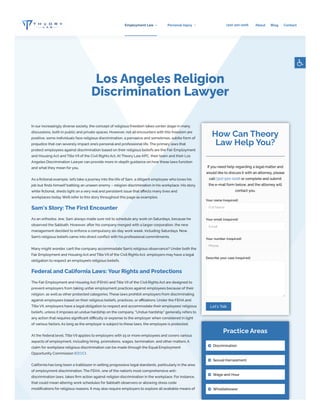 Los Angeles Religion
Discrimination Lawyer
In our increasingly diverse society, the concept of religious freedom takes center stage in many
discussions, both in public and private spaces. However, not all encounters with this freedom are
positive; some individuals face religious discrimination, a pervasive and sometimes, subtle form of
prejudice that can severely impact one’s personal and professional life.The primary laws that
protect employees against discrimination based on their religious beliefs are the Fair Employment
and Housing Act and TitleVII of the Civil RightsAct.AtTheory LawAPC, their team and their Los
Angeles Discrimination Lawyer can provide more in-depth guidance on how these laws function
and what they mean for you.
As a fictional example, let’s take a journey into the life of Sam, a diligent employee who loves his
job but finds himself battling an unseen enemy – religion discrimination in his workplace. His story,
while fictional, sheds light on a very real and persistent issue that affects many lives and
workplaces today.We’ll refer to this story throughout this page as examples.
Sam's Story: The First Encounter
As an orthodox Jew, Sam always made sure not to schedule any work on Saturdays, because he
observed the Sabbath. However, after his company merged with a larger corporation, the new
management decided to enforce a compulsory six-day work week, including Saturdays. Now,
Sam’s religious beliefs came into direct conflict with his professional commitments.
Many might wonder, can’t the company accommodate Sam’s religious observance? Under both the
Fair Employment and Housing Act and TitleVII of the Civil RightsAct, employers may have a legal
obligation to respect an employee’s religious beliefs.
Federal and California Laws: YourRights and Protections
The Fair Employment and Housing Act (FEHA) and TitleVII of the Civil RightsAct are designed to
prevent employers from taking unfair employment practices against employees because of their
religion, as well as other protected categories.These laws prohibit employers from discriminating
against employees based on their religious beliefs, practices, or affiliations. Under the FEHA and
TitleVII, employers have a legal obligation to respect and accommodate their employees’ religious
beliefs, unless it imposes an undue hardship on the company. “Undue hardship” generally refers to
any action that requires significant difficulty or expense to the employer when considered in light
of various factors.As long as the employer is subject to these laws, the employee is protected.
At the federal level, TitleVII applies to employers with 15 or more employees and covers various
aspects of employment, including hiring, promotions, wages, termination, and other matters.A
claim for workplace religious discrimination can be made through the Equal Employment
Opportunity Commission (EEOC).
California has long been a trailblazer in setting progressive legal standards, particularly in the area
of employment discrimination.The FEHA, one of the nation’s most comprehensive anti-
discrimination laws, takes firm action against religion discrimination in the workplace. For instance,
that could mean altering work schedules for Sabbath observers or allowing dress code
modifications for religious reasons. It may also require employers to explore all available means of
How Can Theory
Law Help You?
If you need help regarding a legal matter and
would like to discuss it with an attorney, please
call (310) 500-0206 or complete and submit
the e-mail form below, and the attorney will
contact you.
Your name (required)
Your email (required)
Your number (required)
Describe your case (required)
Full Name
Email
Phone
Let's Talk
Practice Areas
Discrimination

Sexual Harrassment

Wage and Hour

Whistleblower

(310) 500-0206
Employment Law Personal Injury About Blog Contact
 