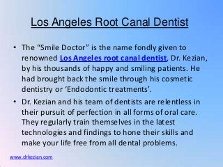 Los Angeles Root Canal Dentist

 • The “Smile Doctor” is the name fondly given to
   renowned Los Angeles root canal dentist, Dr. Kezian,
   by his thousands of happy and smiling patients. He
   had brought back the smile through his cosmetic
   dentistry or ‘Endodontic treatments’.
 • Dr. Kezian and his team of dentists are relentless in
   their pursuit of perfection in all forms of oral care.
   They regularly train themselves in the latest
   technologies and findings to hone their skills and
   make your life free from all dental problems.
www.drkezian.com
 
