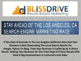 If You Own A Business In The Los Angeles California Area And Your
       Business Is Not Dominating The Local Search Results On
 Google, Yahoo, Or Bing, Then Your Business Is Suffering As A Direct
Result. Getting Your Business On The Front Page Of Those Results Will
          Have A Big Improvement In Customers And Sales.
 