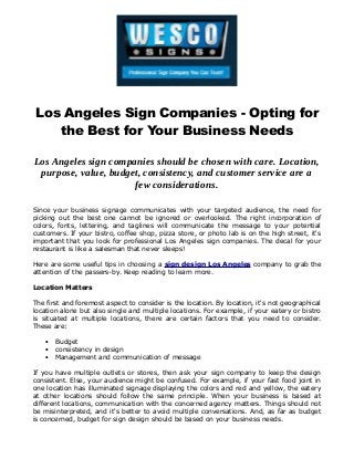 Los Angeles Sign Companies - Opting for
the Best for Your Business Needs
Los Angeles sign companies should be chosen with care. Location,
purpose, value, budget, consistency, and customer service are a
few considerations.
Since your business signage communicates with your targeted audience, the need for
picking out the best one cannot be ignored or overlooked. The right incorporation of
colors, fonts, lettering, and taglines will communicate the message to your potential
customers. If your bistro, coffee shop, pizza store, or photo lab is on the high street, it's
important that you look for professional Los Angeles sign companies. The decal for your
restaurant is like a salesman that never sleeps!
Here are some useful tips in choosing a sign design Los Angeles company to grab the
attention of the passers-by. Keep reading to learn more.
Location Matters
The first and foremost aspect to consider is the location. By location, it's not geographical
location alone but also single and multiple locations. For example, if your eatery or bistro
is situated at multiple locations, there are certain factors that you need to consider.
These are:
• Budget
• consistency in design
• Management and communication of message
If you have multiple outlets or stores, then ask your sign company to keep the design
consistent. Else, your audience might be confused. For example, if your fast food joint in
one location has illuminated signage displaying the colors and red and yellow, the eatery
at other locations should follow the same principle. When your business is based at
different locations, communication with the concerned agency matters. Things should not
be misinterpreted, and it's better to avoid multiple conversations. And, as far as budget
is concerned, budget for sign design should be based on your business needs.
 
