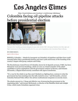 http://touch.latimes.com/#section/-1/article/p2p-79826994/
Colombia facing oil pipeline attacks
before presidential election
ERNESTO MASTRASCUSA / EUROPEAN PRESSPHOTO AGENCY
The head of the Colombian government delegation for peace talks with the FARC rebel group, Humberto de la Calle, right, and
High Commissioner for Peace Sergio Jaramillo arrive for a new cycle of negotiations at the Conventions Palace in Havana.
BY CHRIS KRAUL
April 4, 2014, 6:29 p.m.
BOGOTA, Colombia — Attacks by insurgents on Colombia's oil pipelines and labor force could
intensify before May's presidential election and June's 50th anniversary of the founding of the
country's largest rebel group, analysts said Friday.
The Revolutionary Armed Forces of Colombia, known by its Spanish acronym, FARC, has been
blamed for most previous bombings, which are seen as a brutal reminder of the rebels'
capabilities as peace negotiations with the government continue in Havana, said Orlando
Hernandez, a Bogota-based security consultant with Agora Consultorias.
"It's a way for the rebels to say they aren't finished as a fighting force, contrary to what the
government has been insisting since the talks started in 2012," said Hernandez, a former
Colombia National Police officer who advises multinational companies on security issues.
The attacks amount to a "cheap and effective way of pressuring the government at the
negotiating table," said Jeremy McDermott, co-director of the Medellin think tank InSight
Crime, which tracks Colombian organized crime.
 