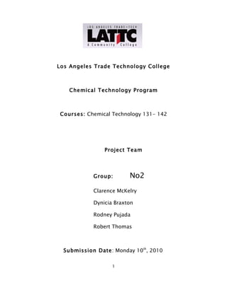 Los Angeles Trade Technology College



    Chemical Technology Program



Courses: Chemical Technology 131- 142




                Project Team




            Group:       No2
            Clarence McKelry

            Dynicia Braxton

            Rodney Pujada

            Robert Thomas



  Submission Date: Monday 10th, 2010

                   1
 