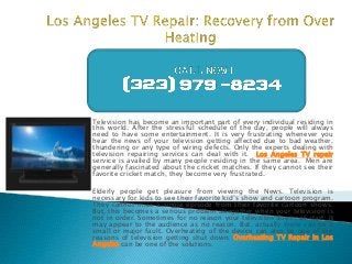 Television has become an important part of every individual residing in
this world. After the stressful schedule of the day, people will always
need to have some entertainment. It is very frustrating whenever you
hear the news of your television getting affected due to bad weather,
thundering or any type of wiring defects. Only the experts dealing with
television repairing services can deal with it. Los Angeles TV repair
service is availed by many people residing in the same area. Men are
generally fascinated about the cricket matches. If they cannot see their
favorite cricket match, they become very frustrated.
Elderly people get pleasure from viewing the News. Television is
necessary for kids to see their favorite kid’s show and cartoon program.
They cannot miss a single episode from their favorite cartoon shows.
But, this becomes a serious problem altogether when your television is
not in order. Sometimes for no reason your television does not start. It
may appear to the audience as no reason. But, actually there can be a
small or major fault. Overheating of the device can also be one of the
reasons of television getting shut down. Overheating TV Repair in Los
Angeles can be one of the solutions.

 