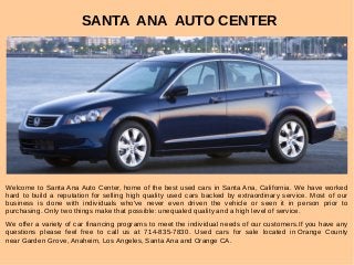 SANTA ANA AUTO CENTER
Welcome to Santa Ana Auto Center, home of the best used cars in Santa Ana, California. We have worked
hard to build a reputation for selling high quality used cars backed by extraordinary service. Most of our
business is done with individuals who've never even driven the vehicle or seen it in person prior to
purchasing. Only two things make that possible: unequaled quality and a high level of service.
We offer a variety of car financing programs to meet the individual needs of our customers.If you have any
questions please feel free to call us at 714-835-7830. Used cars for sale located in Orange County
near Garden Grove, Anaheim, Los Angeles, Santa Ana and Orange CA.
 