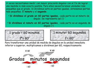 [object Object],[object Object],[object Object],1 grado = 60 minutos 1º= 60’ 1 minuto= 60 segundos 1’= 60’’ Para transformar una unidad de medida de ángulos en la unidad inmediata inferior o superior, multiplicamos o dividimos por 60, respectivamente Grados  minutos  segundos X 60 X 60 : 60 : 60 