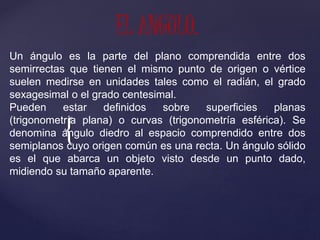 {
EL ANGULO.
Un ángulo es la parte del plano comprendida entre dos
semirrectas que tienen el mismo punto de origen o vértice
suelen medirse en unidades tales como el radián, el grado
sexagesimal o el grado centesimal.
Pueden estar definidos sobre superficies planas
(trigonometría plana) o curvas (trigonometría esférica). Se
denomina ángulo diedro al espacio comprendido entre dos
semiplanos cuyo origen común es una recta. Un ángulo sólido
es el que abarca un objeto visto desde un punto dado,
midiendo su tamaño aparente.
 