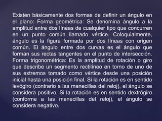 Existen básicamente dos formas de definir un ángulo en
el plano: Forma geométrica: Se denomina ángulo a la
amplitud entre dos líneas de cualquier tipo que concurren
en un punto común llamado vértice. Coloquialmente,
ángulo es la figura formada por dos líneas con origen
común. El ángulo entre dos curvas es el ángulo que
forman sus rectas tangentes en el punto de intersección.
Forma trigonométrica: Es la amplitud de rotación o giro
que describe un segmento rectilíneo en torno de uno de
sus extremos tomado como vértice desde una posición
inicial hasta una posición final. Si la rotación es en sentido
levógiro (contrario a las manecillas del reloj), el ángulo se
considera positivo. Si la rotación es en sentido dextrógiro
(conforme a las manecillas del reloj), el ángulo se
considera negativo.
 