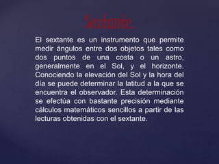 El sextante es un instrumento que permite
medir ángulos entre dos objetos tales como
dos puntos de una costa o un astro,
generalmente en el Sol, y el horizonte.
Conociendo la elevación del Sol y la hora del
día se puede determinar la latitud a la que se
encuentra el observador. Esta determinación
se efectúa con bastante precisión mediante
cálculos matemáticos sencillos a partir de las
lecturas obtenidas con el sextante.
Sextante.
 