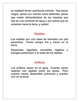 en realidad tienen apariencia extraña. Hay peces
ciegos, peces con narices como elefantes, peces
que nadan alimentándose de los insectos que
hay en una corriente de agua y aun peces que se
arrastran hacia la tierra ¡y saltan!

Reptiles
Los reptiles son una clase de animales con piel
escamosa. Tienen sangre fría y nacen en la
tierra.
Serpientes, lagartijas, cocodrilos, lagartos y
tortugas pertenecen a la clase de los reptiles.

Anfibios
Los anfibios nacen en el agua. Cuando nacen
respiran con agallas como los peces. Pero
cuando crecen desarrollan pulmones y pueden
vivir en la tierra.

 