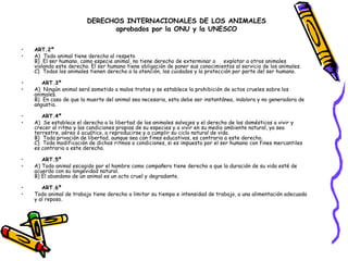 • ART.2º 
• A)  Todo animal tiene derecho al respeto
B)  El ser humano, como especie animal, no tiene derecho de exterminar o     explotar a otros animales
violando este derecho. El ser humano tiene obligación de poner sus conocimientos al servicio de los animales.
C)  Todos los animales tienen derecho a la atención, los cuidados y la protección por parte del ser humano. 
•    ART.3º 
• A)  Ningún animal será sometido a malos tratos y se establece la prohibición de actos crueles sobre los
animales.
B)  En caso de que la muerte del animal sea necesaria, esta debe ser instantánea, indolora y no generadora de
angustia. 
•    ART.4º 
• A)  Se establece el derecho a la libertad de los animales salvajes y el derecho de los domésticos a vivir y
crecer al ritmo y las condiciones propias de su especies y a vivir en su medio ambiente natural, ya sea
terrestre, aéreo ó acuático, a reproducirse y a cumplir su ciclo natural de vida.
B)  Toda privación de libertad, aunque sea con fines educativos, es contraria a este derecho.
C)  Toda modificación de dichos ritmos o condiciones, si es impuesto por el ser humano con fines mercantiles
es contraria a este derecho. 
•    ART.5º 
• A) Todo animal escogido por el hombre como compañero tiene derecho a que la duración de su vida esté de
acuerdo con su longevidad natural.
B) El abandono de un animal es un acto cruel y degradante. 
•    ART.6º     
• Todo animal de trabajo tiene derecho a limitar su tiempo e intensidad de trabajo, a una alimentación adecuada
y al reposo.
DERECHOS INTERNACIONALES DE LOS ANIMALES
aprobados por la ONU y la UNESCO
 