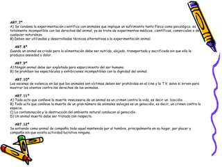 ART.7º     
A) Se condena la experimentación científica con animales que implique un sufrimiento tanto físico como psicológico, es
totalmente incompatible con los derechos del animal, ya se trate de experimentos médicos, científicos, comerciales o de
cualquier naturaleza.
B) Deben ser utilizadas y desarrolladas técnicas alternativas a la experimentación animal. 
   ART.8º       
Cuando un animal es criado para la alimentación debe ser nutrido, alojado, transportado y sacrificado sin que ello le
produzca ansiedad o dolor. 
   ART.9º    
A) Ningún animal debe ser explotado para esparcimiento del ser humano.
B) Se prohíben los espectáculos y exhibiciones incompatibles con la dignidad del animal. 
   ART.10º      
Las escenas de violencia en las que los animales son víctimas deben ser prohibidas en el cine y la T.V. salvo si sirven para
mostrar los atentos contra los derechos de los animales. 
   ART.11º 
A) Todo acto que conlleve la muerte innecesaria de un animal es un crimen contra la vida, es decir un  biocidio.
B) Todo acto que conlleve la muerte de un gran número de animales salvajes es un genocidio, es decir, un crimen contra la
especie.
C) La contaminación y la destrucción del ambiente natural conducen al genocidio.
D) Un animal muerto debe ser tratado con respecto. 
   ART.12º 
Se entiende como animal de compañía todo aquel mantenido por el hombre, principalmente en su hogar, por placer y
compañía sin que exista actividad lucrativa ninguna. 
 