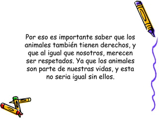 Por eso es importante saber que los
animales también tienen derechos, y
que al igual que nosotros, merecen
ser respetados. Ya que los animales
son parte de nuestras vidas, y esta
no seria igual sin ellos.
 