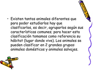 • Existen tantos animales diferentes que
para poder estudiarlos hay que
clasificarlos, es decir, agruparlos según sus
características comunes; para hacer esta
clasificación tomamos como referencia su
hábitat (lugar donde vive). Los animales se
pueden clasificar en 2 grandes grupos:
animales domésticos y animales salvajes.
 