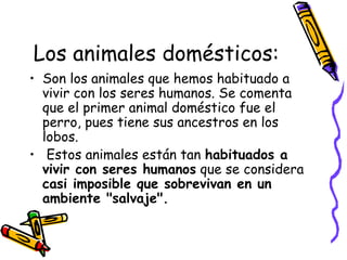 Los animales domésticos:
• Son los animales que hemos habituado a
vivir con los seres humanos. Se comenta
que el primer animal doméstico fue el
perro, pues tiene sus ancestros en los
lobos.
• Estos animales están tan habituados a
vivir con seres humanos que se considera
casi imposible que sobrevivan en un
ambiente "salvaje".
 