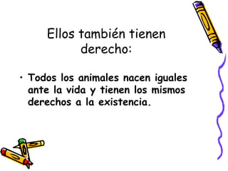 Ellos también tienen
derecho:
• Todos los animales nacen iguales
ante la vida y tienen los mismos
derechos a la existencia.
 