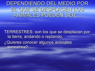 DEPENDIENDO DEL MEDIO POR EL QUE SE DESPLACEN LOS ANIMALES PUEDEN SER… TERRESTRES: son los que se desplazan por la tierra, andando o reptando. ¿Quieres conocer algunos animales terrestres? 