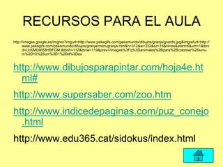 RECURSOS PARA EL AULA
http://images.google.es/imgres?imgurl=http://www.pekegifs.com/pekemundo/dibujos/granja/gcerdo.jpg&imgrefurl=http://
      www.pekegifs.com/pekemundo/dibujos/granja/menugranja.htm&h=312&w=332&sz=16&hl=es&start=6&um=1&tbni
      d=UcKM0Wl58HBFGM:&tbnh=112&tbnw=119&prev=/images%3Fq%3Danimales%2Bpara%2Bcolorear%26svnu
      m%3D10%26um%3D1%26hl%3Des



http://www.dibujosparapintar.com/hoja4e.ht
  ml#
http://www.supersaber.com/zoo.htm
http://www.indicedepaginas.com/puz_conejo
  .html
http://www.edu365.cat/sidokus/index.html
 