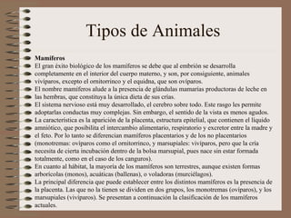 Tipos de Animales  Mamíferos El gran éxito biológico de los mamíferos se debe que al embrión se desarrolla completamente en el interior del cuerpo materno, y son, por consiguiente, animales vivíparos, excepto el ornitorrinco y el equidna, que son ovíparos. El nombre mamíferos alude a la presencia de glándulas mamarías productoras de leche en las hembras, que constituya la única dieta de sus crías. El sistema nervioso está muy desarrollado, el cerebro sobre todo. Este rasgo les permite adoptarlas conductas muy complejas. Sin embargo, el sentido de la vista es menos agudos. La característica es la aparición de la placenta, estructura epitelial, que contienen el líquido amniótico, que posibilita el intercambio alimentario, respiratorio y excretor entre la madre y el feto. Por lo tanto se diferencian mamíferos placentarios y de los no placentarios (monotremas: ovíparos como el ornitorrinco, y marsupiales: vivíparos, pero que la cría necesita de cierta incubación dentro de la bolsa marsupial, pues nace sin estar formada totalmente, como en el caso de los canguros). En cuanto al hábitat, la mayoría de los mamíferos son terrestres, aunque existen formas arborícolas (monos), acuáticas (ballenas), o voladoras (murciélagos). La principal diferencia que puede establecer entre los distintos mamíferos es la presencia de la placenta. Las que no la tienen se dividen en dos grupos, los monotremas (ovíparos), y los marsupiales (vivíparos). Se presentan a continuación la clasificación de los mamíferos actuales. 