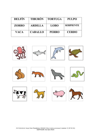 DELFÍN                  TIBURÓN                      TORTUGA                          PULPO

ZORRO                   ARDILLA                           LOBO                    SERPIENTE

VACA                    CABALLO                         PERRO                        CERDO




 PICTOGRAMAS: Sergio Palao Procedencia: ARASAAC (http://catedu.es/arasaac/) Licencia: CC (BY-NC-SA)
                                 ADAPTACIÓN: Ana Sainz Martín
 