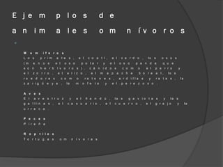 E j e m                          p l o s                                      d e
a n i m                          a l e s                                      o m                      n í v o r o s



    M     a    m      í f e r o            s
    L o s           p r i m      a t e           s ,       e l    c o a t í ,               e l    c e r d o     ,     lo    s       o s o s
    (m        e n     o s        e l           o s o         p o la       r       y        e l    o s o    p a n d a                 q u e
    s o n           h e    r b    í v o          r o   s ) ,       c á n i d o s                   c o m    o         e l    p e r r o           y
    e l       z o    r r o ,      e l           e r iz o ,          e l       m           a p    a c h e        b o    r e   a l,        lo s
    ro e d          o r e s            c o m           o         ra t o       n e s ,             a r d i lla    s     y         ra t a s ,          la
    z a r ig ü            e y a        ,       la      m     o f e    t a             y     e l    p e r e z o s o               .


    A v       e s
    E l       a v e s t r u z                    y     e l       ñ a n        d ú ,             la s   g a v io t a s                y    la s
    g a l li n a s ,              e l           c a    s u a       r i o ,            e l       c u e r v o ,         e l    g r a j o          y         la
    u r r a c a .


    P e       c e s
    P i r a ñ a


    R     e p       t i l e s
    T o r t u g a s                o m               n í v o r a s
 