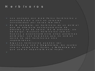 H   e r b í v o r o s


   L o s        c o n e j o s                      s o    n         m    a    m       í f e r o      s         h e       r b í v o        r o s           y
    a c o s t u m                   b    r a   n      a        v iv ir         e n        c o      lo n             ia s
    c o n s t it u i d a s                         p o     r     v a r i a s              fa m         i lia         s .
   E n     la         z o o            lo g       í a ,       u n        h e r b í v o r o                         e s       u n         a n    im          a   l
    q u e        s e           a li m          e n    t a        e x c lu s iv a m                          e       n t e        d e
    p l a n t a        s        y        n o        d e         c a r n e .              E n          la            p r á c t i c a ,                s i n
    e m     b a r g o ,                   m    u c h o s                  h e      r b    í v o       r o       s     c o m          e     n
    h u e     v o      s        y        o c a s i o n a                  lm       e   n t e          o t r a s              p r o t e í n             a s
    a n i m      a     le s .             L o s            h u       m    a n      o s         q u e                n o       c o    m         e n
    c a r n e          n o               s o   n      h e       r b      í v o     r o    s     s in o
    v e g e t a            r i a n o           s .
   A l g u n        o s                h e r b í v o r o s                    p u e          d e n             s e r
    c la s if i c a d                   o s        c o m         o       fr u      g     í v o        r o       s ,         lo s         c u    a le       s
    c o m     e n              s o       la m        e n t e             fr u t a s ,             y        fo       l í v    o     r o    s      lo    s
    q u e        c o       m        e n        e s p           e c i a l m             e n t e            h o j a s .

 