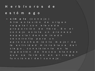 H   e r b í v o r o s                               d e
e s t ó m                  a g o
   s i m      p    l e     ( c o n e jo            )
    A    lim   e        n t a c ió n            d e       o r ig e         n
    v e g e        t a l    c o n         e le v a d a
    p r o p        o r c ió n            d e      fib r a .          E    n     e l
    c o n e        jo      e x is t e            u n      p r o c e s o
    e s p e        c ia l         d e n       o m       in a d       o
    c e c o t r o          f ia     p a r a             u n
    a p r o        v e c h a m                i e n t o        m     e   jo r    d e
    la    a c t i v id a d                m      ic r o       b ia n a          d e l
    c ie g o        ,     c o n s is t e n              t e        e n     la
    in g e     s t ió n            d e         h e c e s            b l a n d a s
    q u e          s e     fo r m         a n       e n        e l       c ie   g o
    fu n c io            n a l     d e    l     c o n e jo           .
 