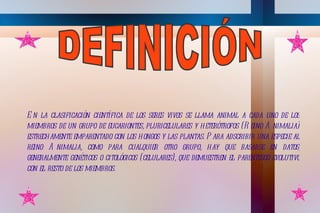 E n la clasificación científica de los seres vivos se llama animal a cada uno de los
miembros de un grupo de eucariontes, pluricelulares y heterótrofos (R eino A nimalia)
estrechamente emparentado con los hongos y las plantas. P ara adscribir una especie al
reino A nimalia, como para cualquier otro grupo, hay que basarse en datos,
generalmente genéticos o citológicos (celulares), que demuestren el parentesco evolutivo
con el resto de los miembros.
 